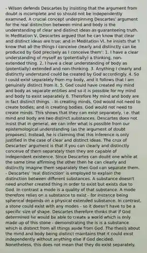 - Wilson defends Descartes by insisting that the argument from doubt is incomplete and so should not be independently examined. A crucial concept underpinning Descartes' argument for the real distinction between mind and body is the understanding of clear and distinct ideas as guaranteeing truth. In Meditation V, Descartes argued that he can know that clear and distinct ideas are true; and in Meditation VI, he insists that 'I know that all the things I conceive clearly and distinctly can be produced by God precisely as I conceive them': 1. I have a clear understanding of myself as (potentially) a thinking, non-extended thing. 2. I have a clear understanding of body as (potentially) extended and non-thinking. 3. Anything I clearly and distinctly understand could be created by God accordingly. 4. So I could exist separately from my body, and it follows that I am genuinely distinct from it. 5. God could have created my mind and body as separate entities and so it is possible for my mind and body to exist separately 6. Therefore My mind and body are in fact distinct things. - In creating minds, God would not need to create bodies; and in creating bodies, God would not need to create minds. This shows that they can exist separately, i.e. that mind and body are two distinct substances. Descartes does not insist that in general, we can infer what is possible from our epistemological understanding (as the argument of doubt proposes). Instead, he is claiming that this inference is only justified in the case of clear and distinct ideas. The crux of Descartes' argument is that if you can clearly and distinctly conceive of them separately then they are capable of independent existence. Since Descartes can doubt one while at the same time affirming the other then he can clearly and distinctly imagine them separately then God can separate them. - Descartes' 'real distinction' is employed to explain the distinction between different substances. A substance doesn't need another created thing in order to exist but exists due to God. In contrast a mode is a quality of that substance. A mode therefore relies on a substance to exist - for instance being spherical depends on a physical extended substance. In contrast, a stone could exist with any modes - so it doesn't have to be a specific size of shape. Descartes therefore thinks that if God determined he would be able to create a world which is only made up of this stone - demonstrating the is is a substance which is distinct from all things aside from God. The thesis about the mind and body being distinct maintains that it could exist independently without anything else if God decided. Nonetheless, this does not mean that they do exist separately.