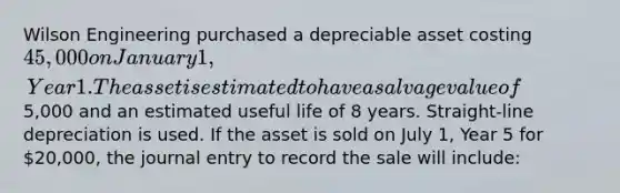 Wilson Engineering purchased a depreciable asset costing 45,000 on January 1, Year 1. The asset is estimated to have a salvage value of5,000 and an estimated useful life of 8 years. Straight-line depreciation is used. If the asset is sold on July 1, Year 5 for 20,000, the journal entry to record the sale will include: