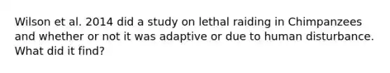 Wilson et al. 2014 did a study on lethal raiding in Chimpanzees and whether or not it was adaptive or due to human disturbance. What did it find?