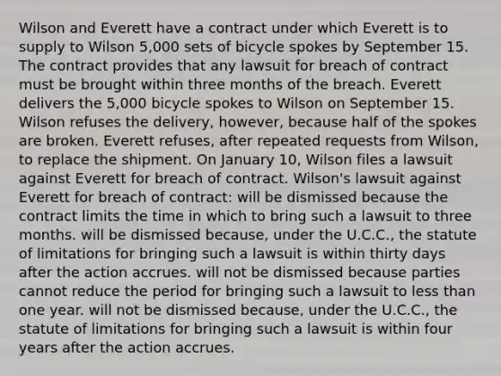 Wilson and Everett have a contract under which Everett is to supply to Wilson 5,000 sets of bicycle spokes by September 15. The contract provides that any lawsuit for breach of contract must be brought within three months of the breach. Everett delivers the 5,000 bicycle spokes to Wilson on September 15. Wilson refuses the delivery, however, because half of the spokes are broken. Everett refuses, after repeated requests from Wilson, to replace the shipment. On January 10, Wilson files a lawsuit against Everett for breach of contract. Wilson's lawsuit against Everett for breach of contract: will be dismissed because the contract limits the time in which to bring such a lawsuit to three months. will be dismissed because, under the U.C.C., the statute of limitations for bringing such a lawsuit is within thirty days after the action accrues. will not be dismissed because parties cannot reduce the period for bringing such a lawsuit to less than one year. will not be dismissed because, under the U.C.C., the statute of limitations for bringing such a lawsuit is within four years after the action accrues.