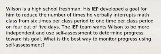 Wilson is a high school freshman. His IEP developed a goal for him to reduce the number of times he verbally interrupts math class from six times per class period to one time per class period on four out of five days. The IEP team wants Wilson to be more independent and use self-assessment to determine progress toward his goal. What is the best way to monitor progress using self-assessment?