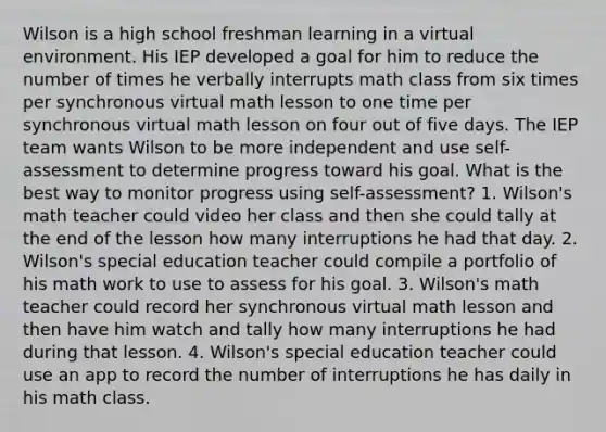 Wilson is a high school freshman learning in a virtual environment. His IEP developed a goal for him to reduce the number of times he verbally interrupts math class from six times per synchronous virtual math lesson to one time per synchronous virtual math lesson on four out of five days. The IEP team wants Wilson to be more independent and use self-assessment to determine progress toward his goal. What is the best way to monitor progress using self-assessment? 1. Wilson's math teacher could video her class and then she could tally at the end of the lesson how many interruptions he had that day. 2. Wilson's special education teacher could compile a portfolio of his math work to use to assess for his goal. 3. Wilson's math teacher could record her synchronous virtual math lesson and then have him watch and tally how many interruptions he had during that lesson. 4. Wilson's special education teacher could use an app to record the number of interruptions he has daily in his math class.