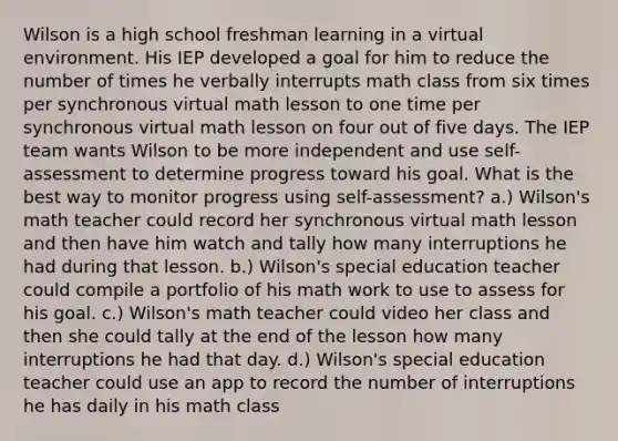 Wilson is a high school freshman learning in a virtual environment. His IEP developed a goal for him to reduce the number of times he verbally interrupts math class from six times per synchronous virtual math lesson to one time per synchronous virtual math lesson on four out of five days. The IEP team wants Wilson to be more independent and use self-assessment to determine progress toward his goal. What is the best way to monitor progress using self-assessment? a.) Wilson's math teacher could record her synchronous virtual math lesson and then have him watch and tally how many interruptions he had during that lesson. b.) Wilson's special education teacher could compile a portfolio of his math work to use to assess for his goal. c.) Wilson's math teacher could video her class and then she could tally at the end of the lesson how many interruptions he had that day. d.) Wilson's special education teacher could use an app to record the number of interruptions he has daily in his math class