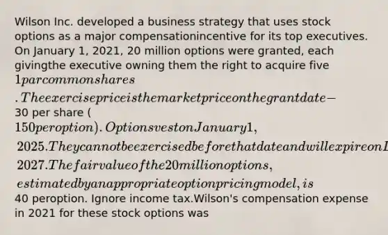 Wilson Inc. developed a business strategy that uses stock options as a major compensationincentive for its top executives. On January 1, 2021, 20 million options were granted, each givingthe executive owning them the right to acquire five 1 par common shares. The exercise price isthe market price on the grant date -30 per share (150 per option). Options vest on January 1,2025. They cannot be exercised before that date and will expire on December 31, 2027. The fairvalue of the 20 million options, estimated by an appropriate option pricing model, is40 peroption. Ignore income tax.Wilson's compensation expense in 2021 for these stock options was