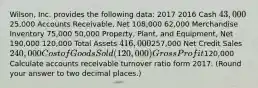 Wilson, Inc. provides the following data: 2017 2016 Cash 43,00025,000 Accounts Receivable, Net 108,000 62,000 Merchandise Inventory 75,000 50,000 Property, Plant, and Equipment, Net 190,000 120,000 Total Assets 416,000257,000 Net Credit Sales 240,000 Cost of Goods Sold (120,000) Gross Profit120,000 Calculate accounts receivable turnover ratio form 2017. (Round your answer to two decimal places.)