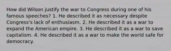 How did Wilson justify the war to Congress during one of his famous speeches? 1. He described it as necessary despite Congress's lack of enthusiasm. 2. He described it as a war to expand the American empire. 3. He described it as a war to save capitalism. 4. He described it as a war to make the world safe for democracy.