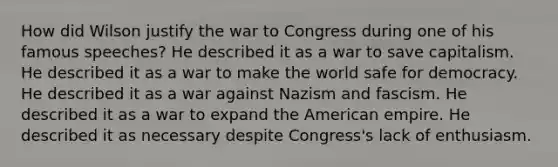 How did Wilson justify the war to Congress during one of his famous speeches? He described it as a war to save capitalism. He described it as a war to make the world safe for democracy. He described it as a war against Nazism and fascism. He described it as a war to expand the American empire. He described it as necessary despite Congress's lack of enthusiasm.