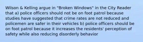 Wilson & Kelling argue in "Broken Windows" in the City Reader that a) police officers should not be on foot patrol because studies have suggested that crime rates are not reduced and policemen are safer in their vehicles b) police officers should be on foot patrol because it increases the residents' perception of safety while also reducing disorderly behavior