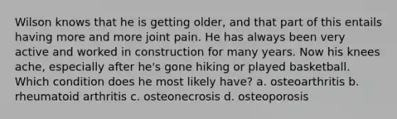 Wilson knows that he is getting older, and that part of this entails having more and more joint pain. He has always been very active and worked in construction for many years. Now his knees ache, especially after he's gone hiking or played basketball. Which condition does he most likely have? a. osteoarthritis b. rheumatoid arthritis c. osteonecrosis d. osteoporosis