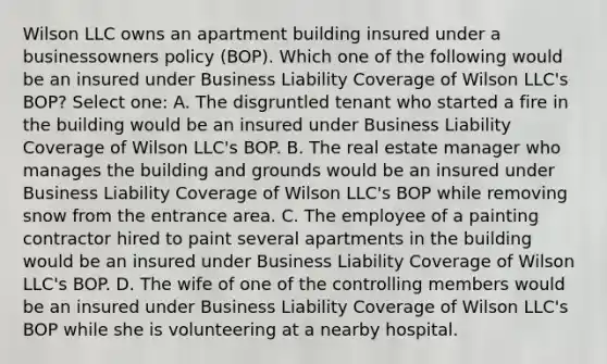 Wilson LLC owns an apartment building insured under a businessowners policy (BOP). Which one of the following would be an insured under Business Liability Coverage of Wilson LLC's BOP? Select one: A. The disgruntled tenant who started a fire in the building would be an insured under Business Liability Coverage of Wilson LLC's BOP. B. The real estate manager who manages the building and grounds would be an insured under Business Liability Coverage of Wilson LLC's BOP while removing snow from the entrance area. C. The employee of a painting contractor hired to paint several apartments in the building would be an insured under Business Liability Coverage of Wilson LLC's BOP. D. The wife of one of the controlling members would be an insured under Business Liability Coverage of Wilson LLC's BOP while she is volunteering at a nearby hospital.