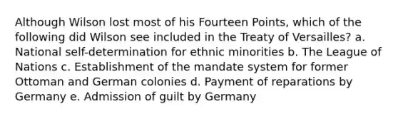 Although Wilson lost most of his Fourteen Points, which of the following did Wilson see included in the Treaty of Versailles? a. National self-determination for ethnic minorities b. The League of Nations c. Establishment of the mandate system for former Ottoman and German colonies d. Payment of reparations by Germany e. Admission of guilt by Germany