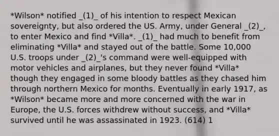 *Wilson* notified _(1)_ of his intention to respect Mexican sovereignty, but also ordered the US. Army, under General _(2)_, to enter Mexico and find *Villa*. _(1)_ had much to benefit from eliminating *Villa* and stayed out of the battle. Some 10,000 U.S. troops under _(2)_'s command were well-equipped with motor vehicles and airplanes, but they never found *Villa* though they engaged in some bloody battles as they chased him through northern Mexico for months. Eventually in early 1917, as *Wilson* became more and more concerned with the war in Europe, the U.S. forces withdrew without success, and *Villa* survived until he was assassinated in 1923. (614) 1