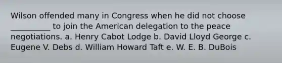 Wilson offended many in Congress when he did not choose __________ to join the American delegation to the peace negotiations. a. Henry Cabot Lodge b. David Lloyd George c. Eugene V. Debs d. William Howard Taft e. W. E. B. DuBois