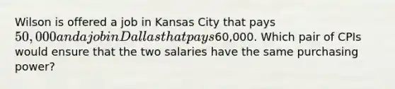 Wilson is offered a job in Kansas City that pays 50,000 and a job in Dallas that pays60,000. Which pair of CPIs would ensure that the two salaries have the same purchasing power?