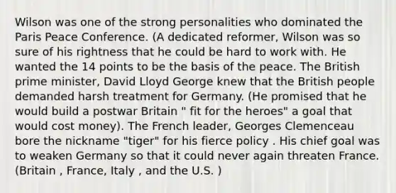 Wilson was one of the strong personalities who dominated the Paris Peace Conference. (A dedicated reformer, Wilson was so sure of his rightness that he could be hard to work with. He wanted the 14 points to be the basis of the peace. The British prime minister, David Lloyd George knew that the British people demanded harsh treatment for Germany. (He promised that he would build a postwar Britain " fit for the heroes" a goal that would cost money). The French leader, Georges Clemenceau bore the nickname "tiger" for his fierce policy . His chief goal was to weaken Germany so that it could never again threaten France. (Britain , France, Italy , and the U.S. )