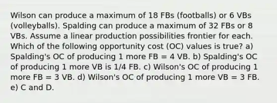 Wilson can produce a maximum of 18 FBs (footballs) or 6 VBs (volleyballs). Spalding can produce a maximum of 32 FBs or 8 VBs. Assume a linear production possibilities frontier for each. Which of the following opportunity cost (OC) values is true? a) Spalding's OC of producing 1 more FB = 4 VB. b) Spalding's OC of producing 1 more VB is 1/4 FB. c) Wilson's OC of producing 1 more FB = 3 VB. d) Wilson's OC of producing 1 more VB = 3 FB. e) C and D.