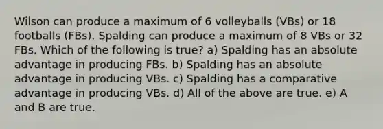 Wilson can produce a maximum of 6 volleyballs (VBs) or 18 footballs (FBs). Spalding can produce a maximum of 8 VBs or 32 FBs. Which of the following is true? a) Spalding has an absolute advantage in producing FBs. b) Spalding has an absolute advantage in producing VBs. c) Spalding has a comparative advantage in producing VBs. d) All of the above are true. e) A and B are true.