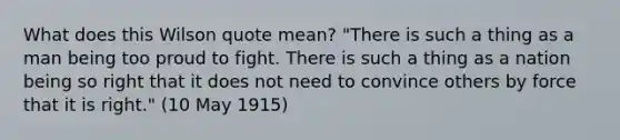 What does this Wilson quote mean? "There is such a thing as a man being too proud to fight. There is such a thing as a nation being so right that it does not need to convince others by force that it is right." (10 May 1915)