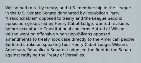 Wilson had to ratify treaty, and U.S. membership in the League-in the U.S. Senate Senate dominated by Republican Party "Irreconcilables" opposed to treaty and the League Second opposition group, led by Henry Cabot Lodge, wanted revisions before acceptance Constitutional concerns Hatred of Wilson Wilson went on offensive when Republicans opposed amendments to treaty Took case directly to the American people Suffered stroke on speaking tour Henry Cabot Lodge, Wilson's Adversary. Republican Senator Lodge led the fight in the Senate against ratifying the Treaty of Versailles.