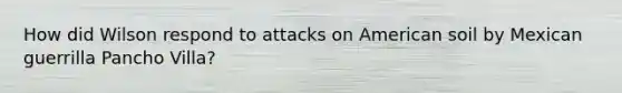 How did Wilson respond to attacks on American soil by Mexican guerrilla Pancho Villa?