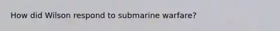 How did Wilson respond to submarine warfare?