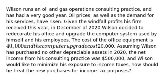 Wilson runs an oil and gas operations consulting practice, and has had a very good year. Oil prices, as well as the demand for his services, have risen. Given the windfall profits his firm received this year, in December of 2020 Wilson decided to redecorate his office and upgrade the computer system used by himself and his employees. The cost of the office equipment is 40,000 and the computer upgrade cost20,000. Assuming Wilson has purchased no other depreciable assets in 2020, the net income from his consulting practice was 500,000, and Wilson would like to minimize his exposure to income taxes, how should he treat the new purchases for income tax purposes?