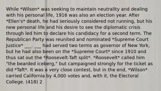 While *Wilson* was seeking to maintain neutrality and dealing with his personal life, 1916 was also an election year. After *Ellen's* death, he had seriously considered not running, but his new personal life and his desire to see the diplomatic crisis through led him to declare his candidacy for a second term. The Republican Party was reunited and nominated *Supreme Court Justice* ___. ___ had served two terms as governor of New York, but he had also been on the *Supreme Court* since 1910 and thus sat out the *Roosevelt-Taft split*. *Roosevelt* called him "the bearded iceberg," but campaigned strongly for the ticket as did *Taft*. It was a very close contest, but in the end, *Wilson* carried California by 4,000 votes and, with it, the Electoral College. (418) 2