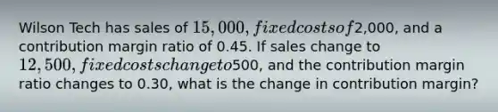 Wilson Tech has sales of 15,000, fixed costs of2,000, and a contribution margin ratio of 0.45. If sales change to 12,500, fixed costs change to500, and the contribution margin ratio changes to 0.30, what is the change in contribution margin?