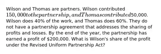 Wilson and Thomas are partners. Wilson contributed 150,000 to the partnership, and Thomas contributed50,000. Wilson does 40% of the work, and Thomas does 60%. They do not have a partnership agreement that addresses the sharing of profits and losses. By the end of the year, the partnership has earned a profit of 200,000. What is Wilson's share of the profit under the Revised Uniform Partnership Act?