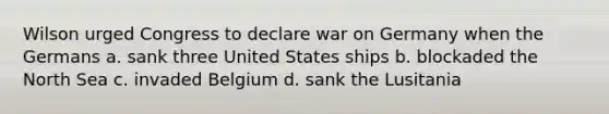 Wilson urged Congress to declare war on Germany when the Germans a. sank three United States ships b. blockaded the North Sea c. invaded Belgium d. sank the Lusitania