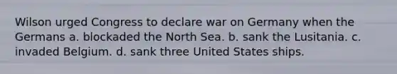 Wilson urged Congress to declare war on Germany when the Germans a. blockaded the North Sea. b. sank the Lusitania. c. invaded Belgium. d. sank three United States ships.