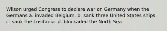 Wilson urged Congress to declare war on Germany when the Germans a. invaded Belgium. b. sank three United States ships. c. sank the Lusitania. d. blockaded the North Sea.