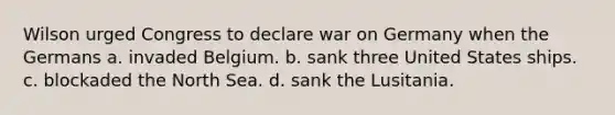 Wilson urged Congress to declare war on Germany when the Germans a. invaded Belgium. b. sank three United States ships. c. blockaded the North Sea. d. sank the Lusitania.