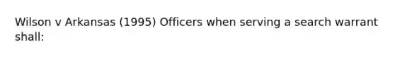 Wilson v Arkansas (1995) Officers when serving a search warrant shall: