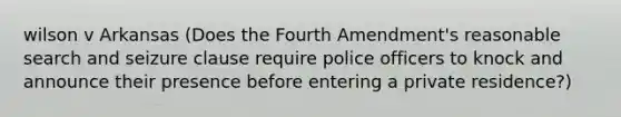 wilson v Arkansas (Does the Fourth Amendment's reasonable search and seizure clause require police officers to knock and announce their presence before entering a private residence?)