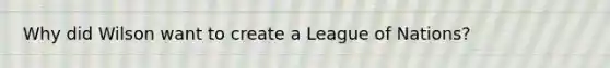 Why did Wilson want to create a League of Nations?