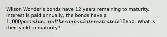 Wilson Wonder's bonds have 12 years remaining to maturity. Interest is paid annually, the bonds have a 1,000 par value, and the coupon interest rate is 10%. The bonds sell at a price of850. What is their yield to maturity?