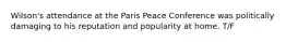 Wilson's attendance at the Paris Peace Conference was politically damaging to his reputation and popularity at home. T/F