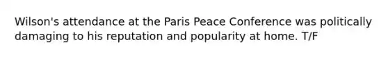 Wilson's attendance at the Paris Peace Conference was politically damaging to his reputation and popularity at home. T/F