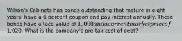 Wilson's Cabinets has bonds outstanding that mature in eight years, have a 6 percent coupon and pay interest annually. These bonds have a face value of 1,000 and a current market price of1,020. What is the company's pre-tax cost of debt?