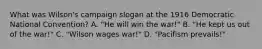 What was Wilson's campaign slogan at the 1916 Democratic National Convention? A. "He will win the war!" B. "He kept us out of the war!" C. "Wilson wages war!" D. "Pacifism prevails!"