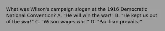 What was Wilson's campaign slogan at the 1916 Democratic National Convention? A. "He will win the war!" B. "He kept us out of the war!" C. "Wilson wages war!" D. "Pacifism prevails!"