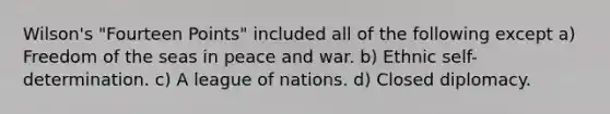 Wilson's "Fourteen Points" included all of the following except a) Freedom of the seas in peace and war. b) Ethnic self-determination. c) A league of nations. d) Closed diplomacy.