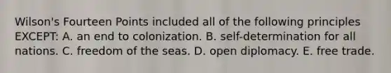 Wilson's Fourteen Points included all of the following principles EXCEPT: A. an end to colonization. B. self-determination for all nations. C. freedom of the seas. D. open diplomacy. E. free trade.