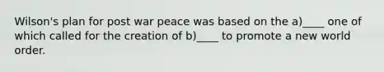 Wilson's plan for post war peace was based on the a)____ one of which called for the creation of b)____ to promote a new world order.