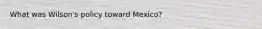 What was Wilson's policy toward Mexico?