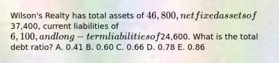 Wilson's Realty has total assets of 46,800, net fixed assets of37,400, current liabilities of 6,100, and long-term liabilities of24,600. What is the total debt ratio? A. 0.41 B. 0.60 C. 0.66 D. 0.78 E. 0.86