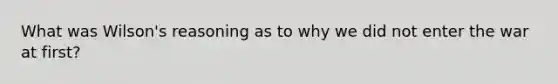 What was Wilson's reasoning as to why we did not enter the war at first?