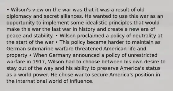 • Wilson's view on the war was that it was a result of old diplomacy and secret alliances. He wanted to use this war as an opportunity to implement some idealistic principles that would make this war the last war in history and create a new era of peace and stability. • Wilson proclaimed a policy of neutrality at the start of the war • This policy became harder to maintain as German submarine warfare threatened American life and property • When Germany announced a policy of unrestricted warfare in 1917, Wilson had to choose between his own desire to stay out of the way and his ability to preserve America's status as a world power. He chose war to secure America's position in the international world of influence.