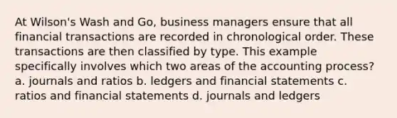 At Wilson's Wash and Go, business managers ensure that all financial transactions are recorded in chronological order. These transactions are then classified by type. This example specifically involves which two areas of the accounting process? a. journals and ratios b. ledgers and <a href='https://www.questionai.com/knowledge/kFBJaQCz4b-financial-statements' class='anchor-knowledge'>financial statements</a> c. ratios and financial statements d. journals and ledgers